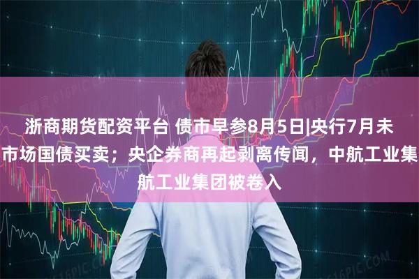 浙商期货配资平台 债市早参8月5日|央行7月未进行公开市场国债买卖；央企券商再起剥离传闻，中航工业集团被卷入