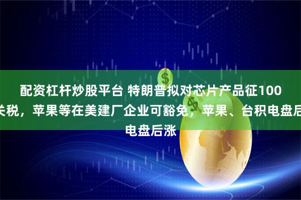 配资杠杆炒股平台 特朗普拟对芯片产品征100%关税，苹果等在美建厂企业可豁免，苹果、台积电盘后涨