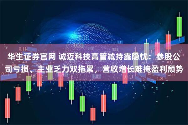 华生证券官网 诚迈科技高管减持露隐忧：参股公司亏损、主业乏力双拖累，营收增长难掩盈利颓势