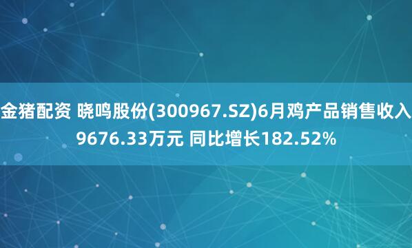 金猪配资 晓鸣股份(300967.SZ)6月鸡产品销售收入9676.33万元 同比增长182.52%