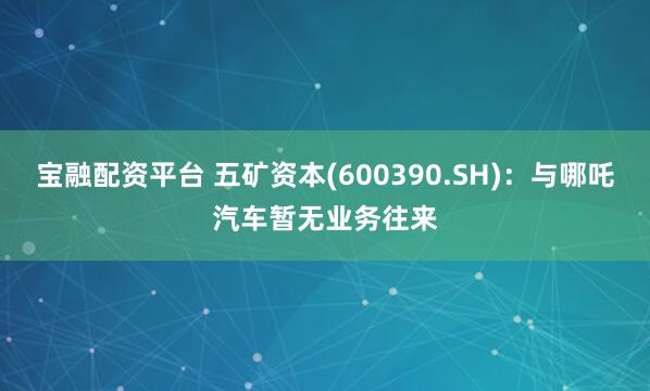 宝融配资平台 五矿资本(600390.SH)：与哪吒汽车暂无业务往来