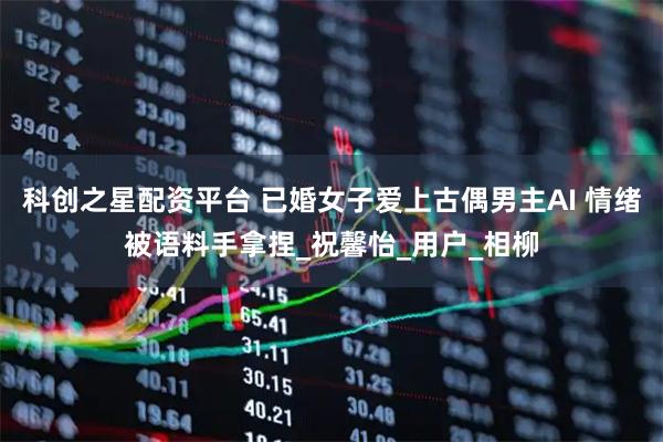 科创之星配资平台 已婚女子爱上古偶男主AI 情绪被语料手拿捏_祝馨怡_用户_相柳