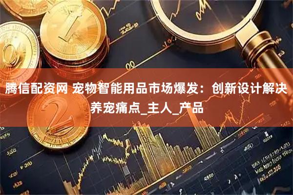 腾信配资网 宠物智能用品市场爆发：创新设计解决养宠痛点_主人_产品