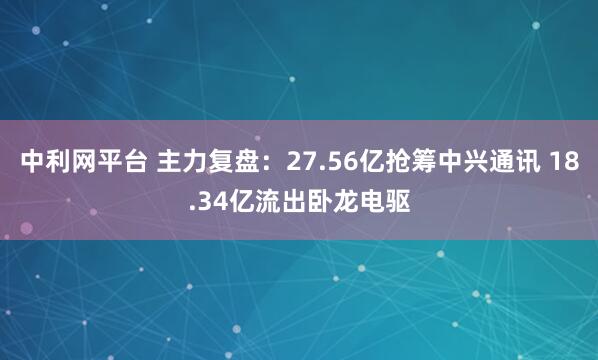 中利网平台 主力复盘：27.56亿抢筹中兴通讯 18.34亿流出卧龙电驱