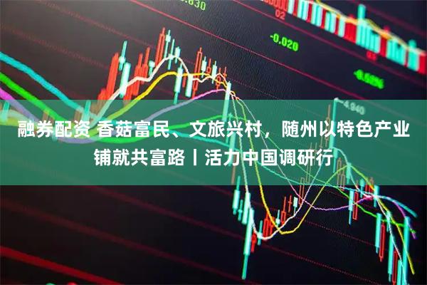 融券配资 香菇富民、文旅兴村，随州以特色产业铺就共富路丨活力中国调研行