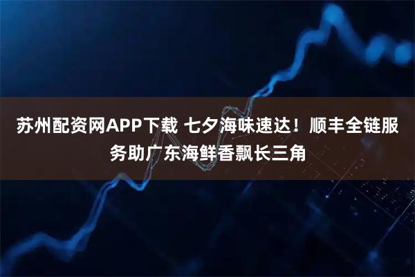 苏州配资网APP下载 七夕海味速达！顺丰全链服务助广东海鲜香飘长三角