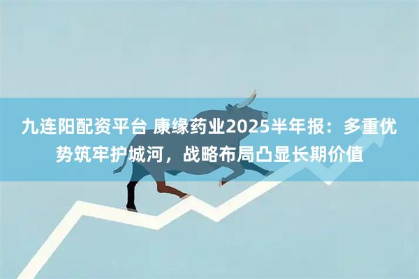 九连阳配资平台 康缘药业2025半年报：多重优势筑牢护城河，战略布局凸显长期价值