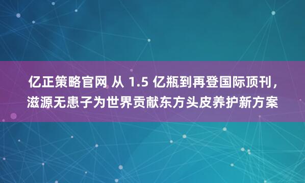亿正策略官网 从 1.5 亿瓶到再登国际顶刊，滋源无患子为世界贡献东方头皮养护新方案