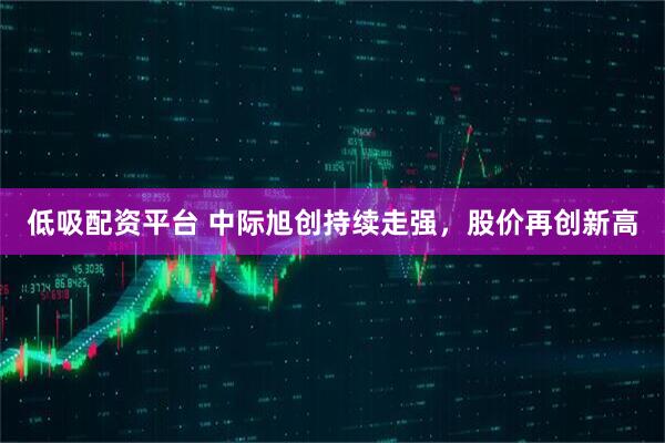 低吸配资平台 中际旭创持续走强，股价再创新高