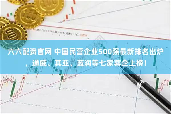六六配资官网 中国民营企业500强最新排名出炉，通威、其亚、蓝润等七家蓉企上榜！