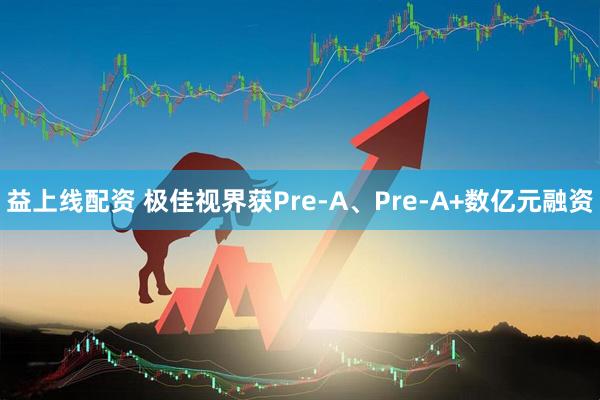 益上线配资 极佳视界获Pre-A、Pre-A+数亿元融资