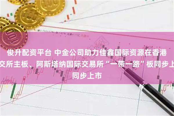 俊升配资平台 中金公司助力佳鑫国际资源在香港联交所主板、阿斯塔纳国际交易所“一带一路”板同步上市