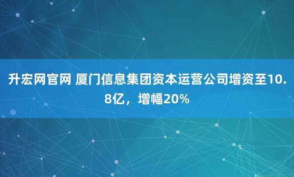 升宏网官网 厦门信息集团资本运营公司增资至10.8亿，增幅20%