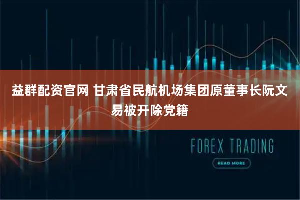 益群配资官网 甘肃省民航机场集团原董事长阮文易被开除党籍