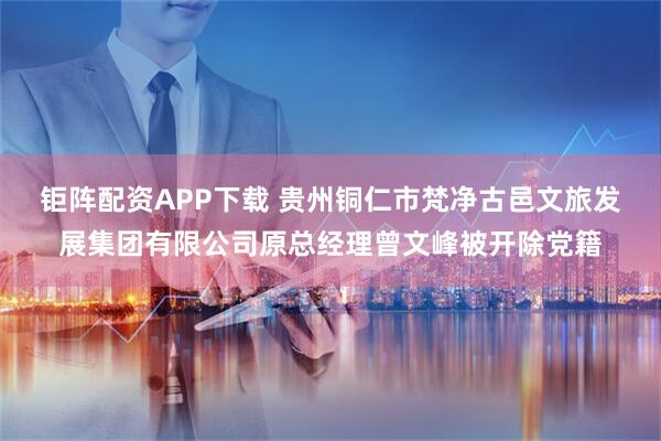 钜阵配资APP下载 贵州铜仁市梵净古邑文旅发展集团有限公司原总经理曾文峰被开除党籍