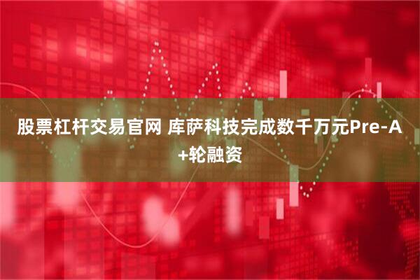 股票杠杆交易官网 库萨科技完成数千万元Pre-A+轮融资