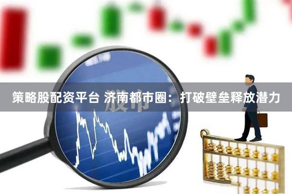 策略股配资平台 济南都市圈：打破壁垒释放潜力