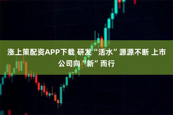 涨上策配资APP下载 研发“活水”源源不断 上市公司向“新”而行