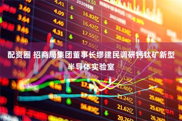 配资圈 招商局集团董事长缪建民调研钙钛矿新型半导体实验室