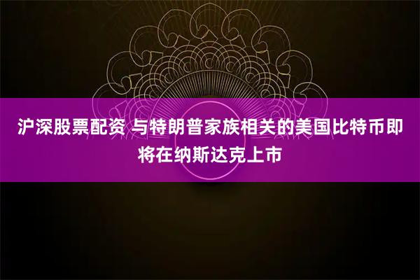 沪深股票配资 与特朗普家族相关的美国比特币即将在纳斯达克上市