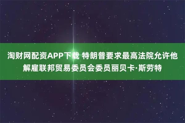 淘财网配资APP下载 特朗普要求最高法院允许他解雇联邦贸易委员会委员丽贝卡·斯劳特