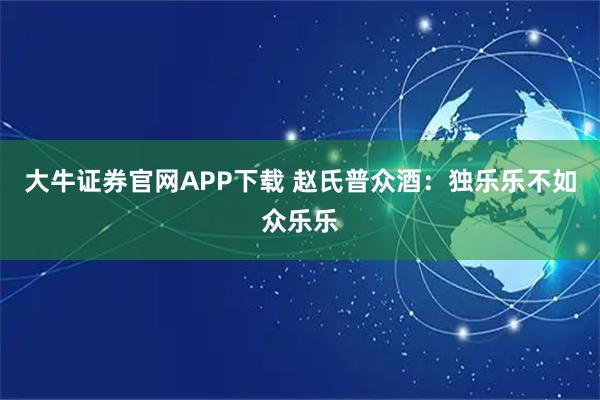 大牛证券官网APP下载 赵氏普众酒：独乐乐不如众乐乐