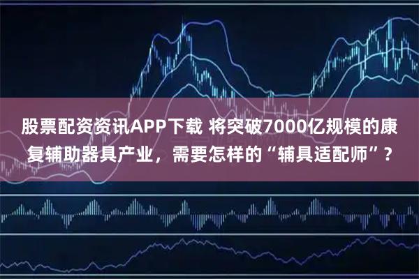 股票配资资讯APP下载 将突破7000亿规模的康复辅助器具产业，需要怎样的“辅具适配师”？
