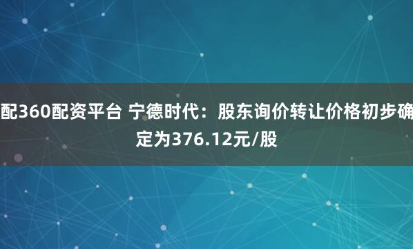 配360配资平台 宁德时代：股东询价转让价格初步确定为376.12元/股