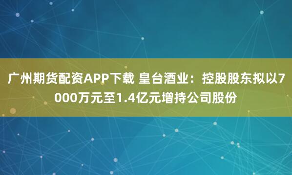 广州期货配资APP下载 皇台酒业：控股股东拟以7000万元至1.4亿元增持公司股份