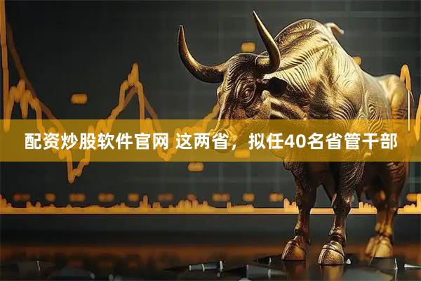 配资炒股软件官网 这两省，拟任40名省管干部