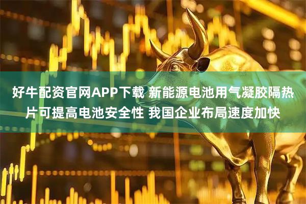 好牛配资官网APP下载 新能源电池用气凝胶隔热片可提高电池安全性 我国企业布局速度加快