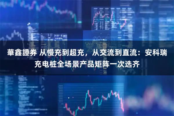 華鑫證券 从慢充到超充，从交流到直流：安科瑞充电桩全场景产品矩阵一次选齐
