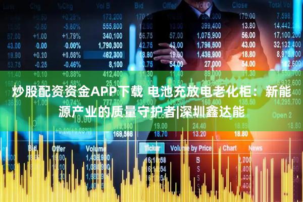 炒股配资资金APP下载 电池充放电老化柜：新能源产业的质量守护者|深圳鑫达能
